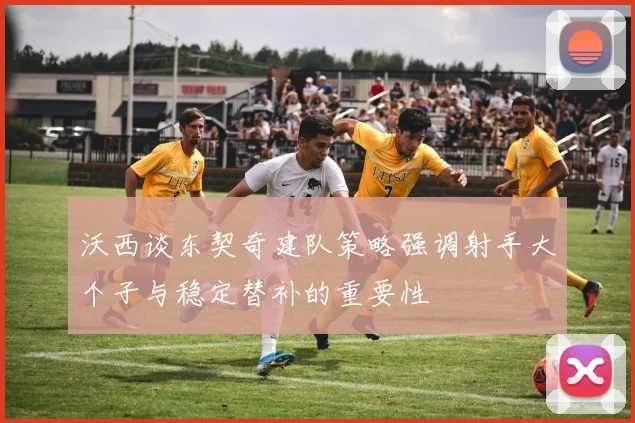 沃西谈东契奇建队策略强调射手大个子与稳定替补的重要性