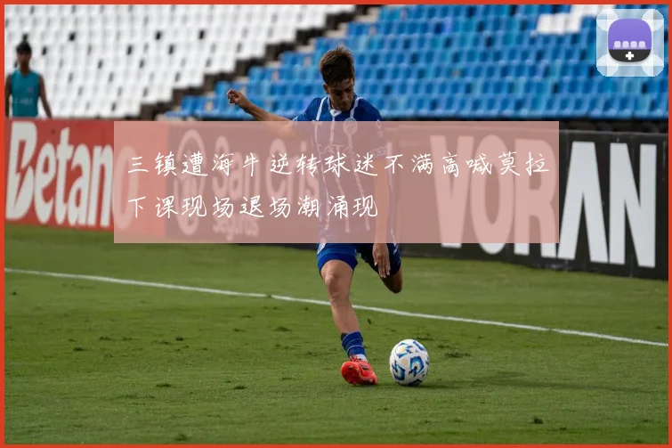 三镇遭海牛逆转球迷不满高喊莫拉下课现场退场潮涌现