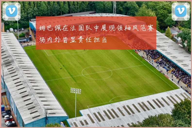 姆巴佩在法国队中展现领袖风范赛场内外皆显责任担当