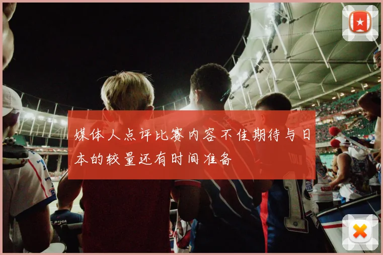 媒体人点评比赛内容不佳期待与日本的较量还有时间准备