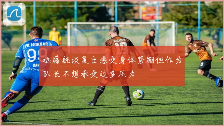 远藤航谈复出感受身体紧绷但作为队长不想承受过多压力