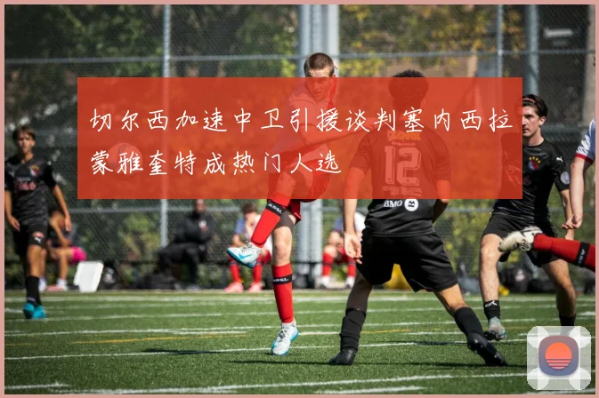 切尔西加速中卫引援谈判塞内西拉蒙雅奎特成热门人选
