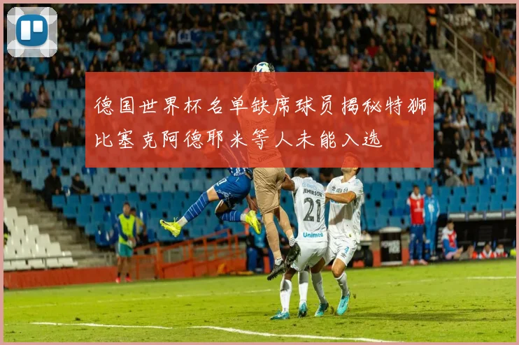 德国世界杯名单缺席球员揭秘特狮比塞克阿德耶米等人未能入选