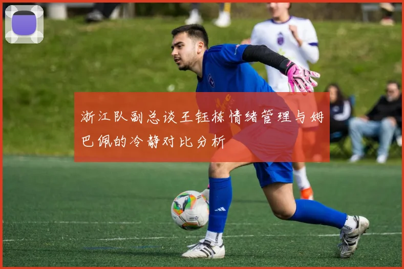 浙江队副总谈王钰栋情绪管理与姆巴佩的冷静对比分析