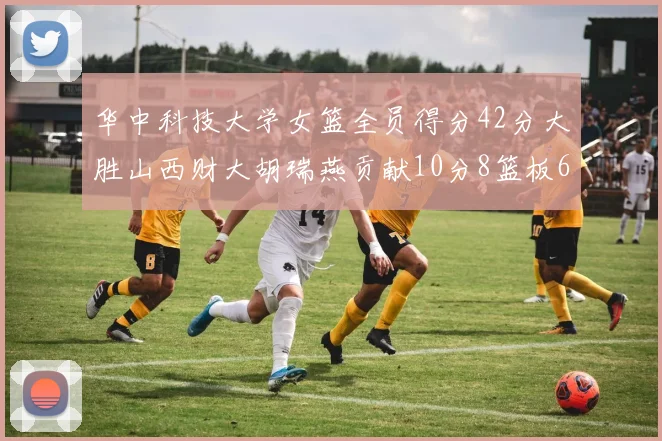 华中科技大学女篮全员得分42分大胜山西财大胡瑞燕贡献10分8篮板6助攻表现出色