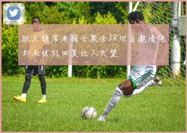 欧文缺席老骑士聚会JR坦言邀请他却未收到回复让人失望