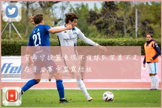 贺希宁投篮表现不佳球队深度不足在季后赛中显露短板