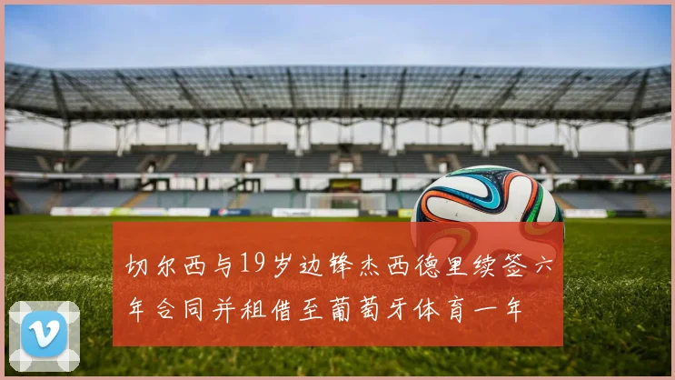 切尔西与19岁边锋杰西德里续签六年合同并租借至葡萄牙体育一年