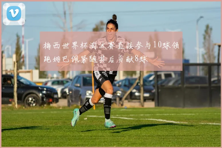 梅西世界杯淘汰赛直接参与10球领跑姆巴佩紧随其后贡献8球