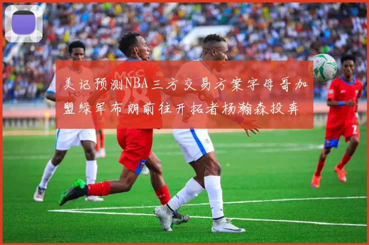 美记预测NBA三方交易方案字母哥加盟绿军布朗前往开拓者杨瀚森投奔雄鹿