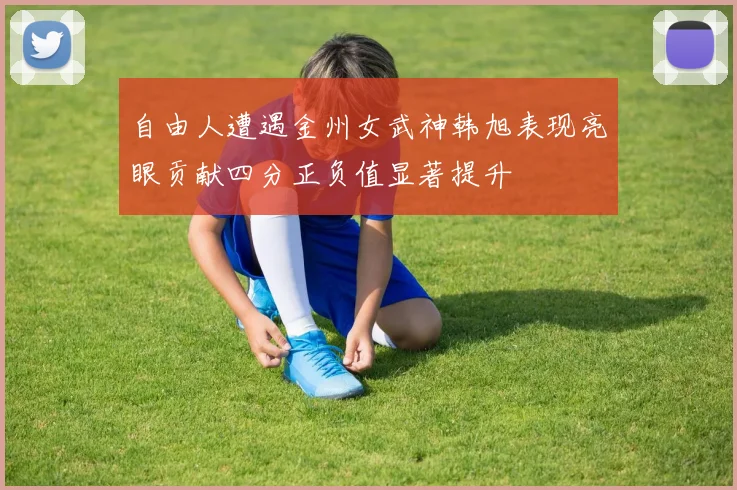 自由人遭遇金州女武神韩旭表现亮眼贡献四分正负值显著提升